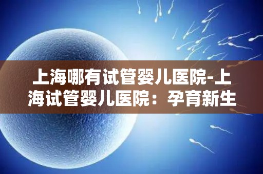 上海哪有试管婴儿医院-上海试管婴儿医院：孕育新生命的摇篮