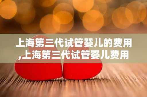 上海第三代试管婴儿的费用,上海第三代试管婴儿费用再创新高