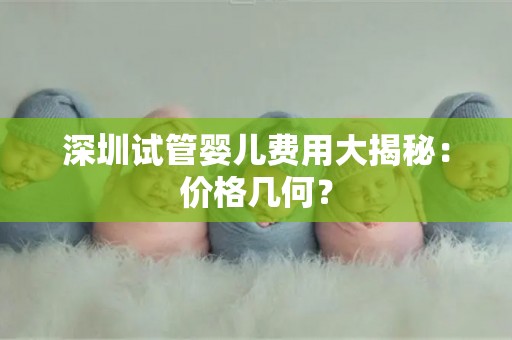 深圳试管婴儿费用大揭秘:价格几何? 深圳试管婴儿费用大揭秘:价格几何?