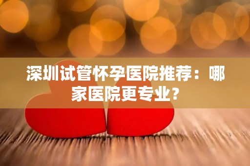 深圳试管怀孕医院推荐：哪家医院更专业？