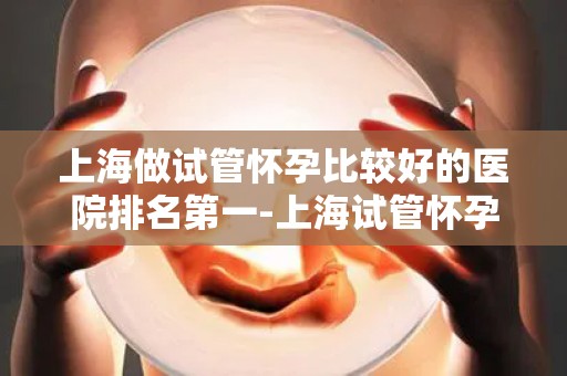 上海做试管怀孕比较好的医院排名第一-上海试管怀孕医院排名：哪家医院位列第一？