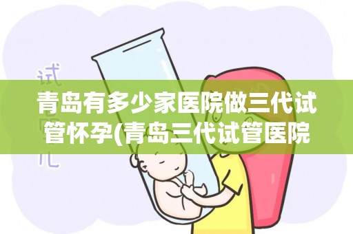 青岛有多少家医院做三代试管怀孕(青岛三代试管医院数量揭秘：孕育新生命的选择多)