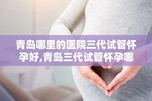 青岛哪里的医院三代试管怀孕好,青岛三代试管怀孕哪家医院更胜一筹？