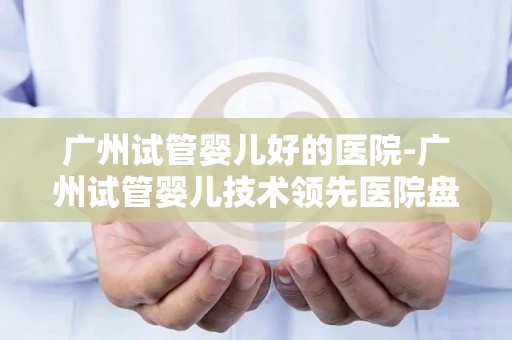 广州试管婴儿好的医院-广州试管婴儿技术领先医院盘点