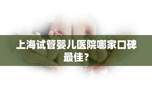 上海试管婴儿医院哪家口碑最佳？