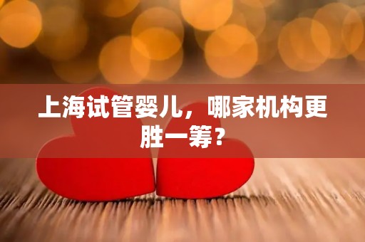 上海试管婴儿，哪家机构更胜一筹？