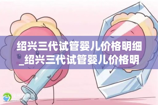 绍兴三代试管婴儿价格明细_绍兴三代试管婴儿价格明细曝光：费用透明化