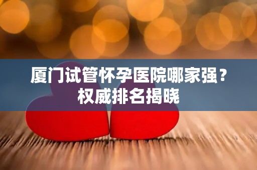 厦门试管怀孕医院哪家强?权威排名揭晓 厦门试管怀孕医院哪家强?权威排名揭晓