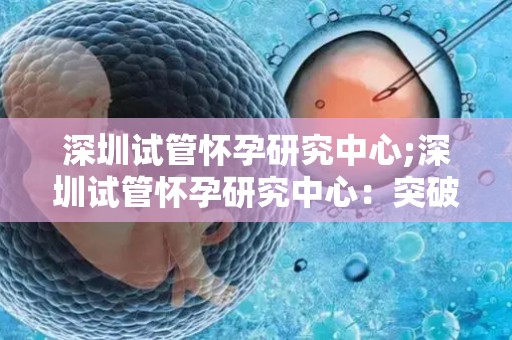 深圳试管怀孕研究中心;深圳试管怀孕研究中心：突破生育难题，助孕新篇章
