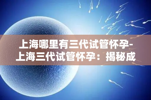 上海哪里有三代试管怀孕-上海三代试管怀孕：揭秘成功之路