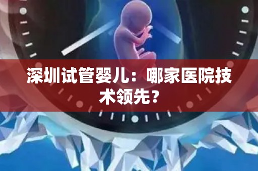深圳试管婴儿：哪家医院技术领先？