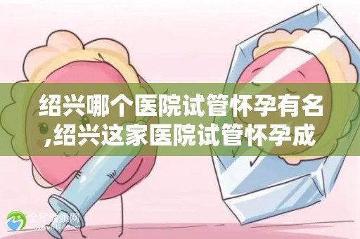 绍兴哪个医院试管怀孕有名,绍兴这家医院试管怀孕成功率高达90%