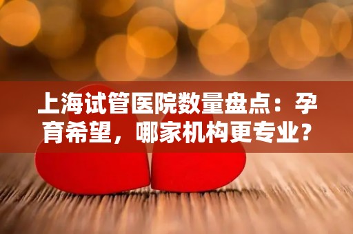 上海试管医院数量盘点：孕育希望，哪家机构更专业？