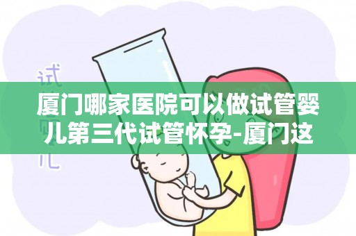 厦门哪家医院可以做试管婴儿第三代试管怀孕-厦门这家医院第三代试管婴儿助孕成功率高