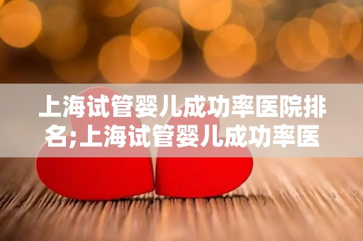 上海试管婴儿成功率医院排名;上海试管婴儿成功率医院排名揭晓，哪家医院更胜一筹？