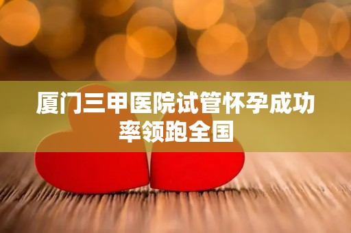 厦门三甲医院试管怀孕成功率领跑全国