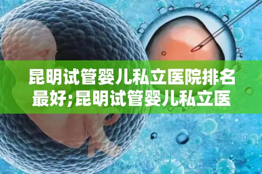 昆明试管婴儿私立医院排名最好;昆明试管婴儿私立医院排名：哪家医院最好？