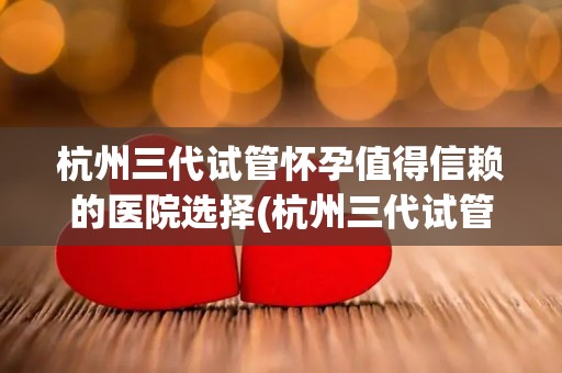 杭州三代试管怀孕值得信赖的医院选择(杭州三代试管怀孕，这家医院值得信赖)