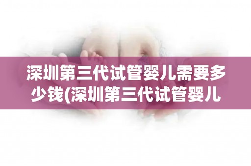 深圳第三代试管婴儿需要多少钱(深圳第三代试管婴儿费用揭秘：价格几何？)
