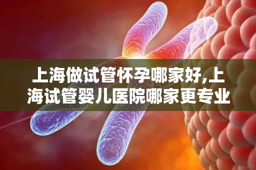 上海做试管怀孕哪家好,上海试管婴儿医院哪家更专业？