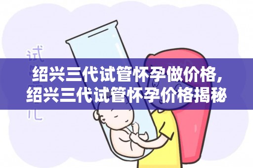 绍兴三代试管怀孕做价格,绍兴三代试管怀孕价格揭秘:真相如何? 绍兴三代试管怀孕做价格,绍兴三代试管怀孕价格揭秘:真相如何?