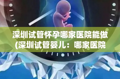 深圳试管怀孕哪家医院能做(深圳试管婴儿：哪家医院技术更胜一筹？)