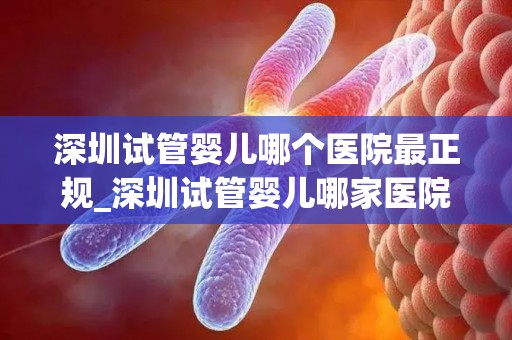深圳试管婴儿哪个医院最正规_深圳试管婴儿哪家医院更正规？权威盘点