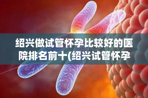 绍兴做试管怀孕比较好的医院排名前十(绍兴试管怀孕医院排名前十哪家强？)
