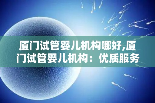 厦门试管婴儿机构哪好,厦门试管婴儿机构：优质服务，孕育希望之地