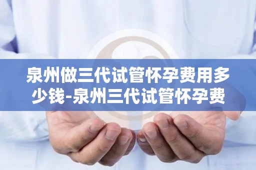 泉州做三代试管怀孕费用多少钱-泉州三代试管怀孕费用大揭秘：价格几何？