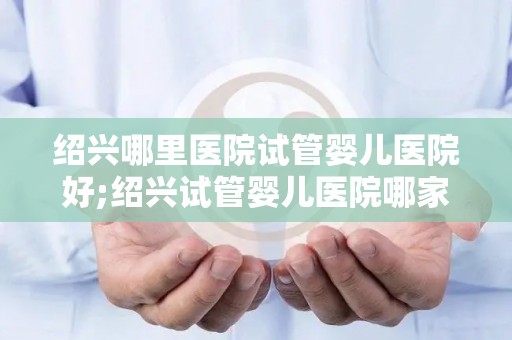 绍兴哪里医院试管婴儿医院好;绍兴试管婴儿医院哪家强？权威推荐揭晓