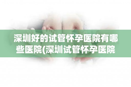 深圳好的试管怀孕医院有哪些医院(深圳试管怀孕医院推荐：哪家医院口碑最佳？)