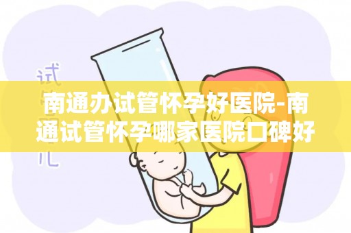 南通办试管怀孕好医院-南通试管怀孕哪家医院口碑好？