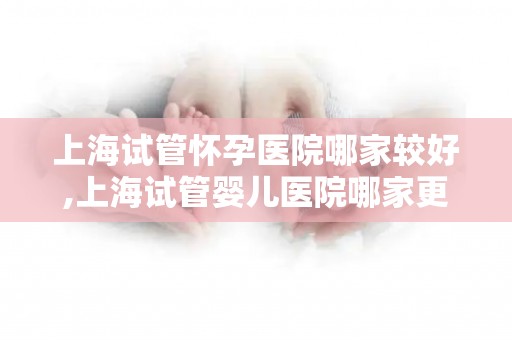 上海试管怀孕医院哪家较好,上海试管婴儿医院哪家更胜一筹？