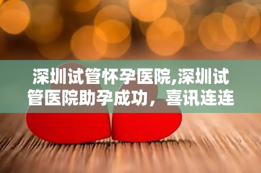 深圳试管怀孕医院,深圳试管医院助孕成功，喜讯连连