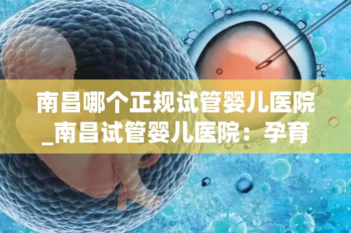 南昌哪个正规试管婴儿医院_南昌试管婴儿医院：孕育新生命，专业助孕首选