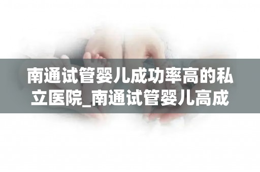 南通试管婴儿成功率高的私立医院_南通试管婴儿高成功率私立医院，助孕梦圆温馨之家