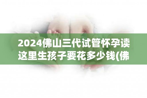 2024佛山三代试管怀孕读这里生孩子要花多少钱(佛山三代试管怀孕：生孩子费用一览表)