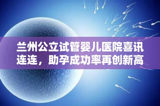 兰州公立试管婴儿医院喜讯连连，助孕成功率再创新高