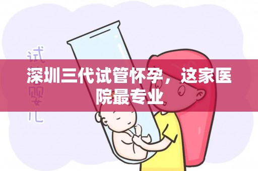 深圳三代试管怀孕，这家医院最专业