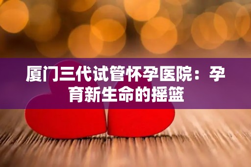 厦门三代试管怀孕医院：孕育新生命的摇篮