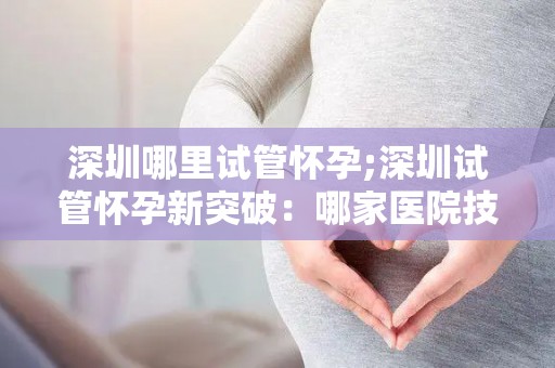 深圳哪里试管怀孕;深圳试管怀孕新突破:哪家医院技术领先? 深圳哪里试管怀孕;深圳试管怀孕新突破:哪家医院技术领先?