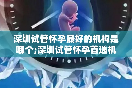深圳试管怀孕最好的机构是哪个;深圳试管怀孕首选机构揭晓