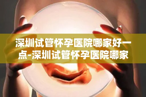 深圳试管怀孕医院哪家好一点-深圳试管怀孕医院哪家更胜一筹？