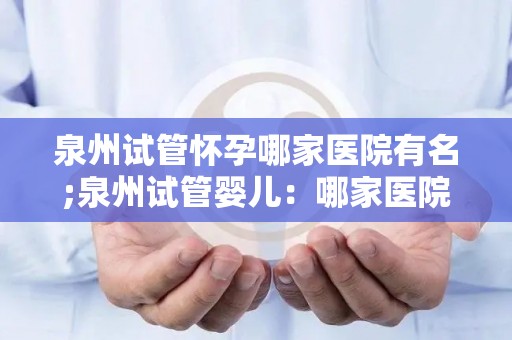 泉州试管怀孕哪家医院有名;泉州试管婴儿:哪家医院技术领先? 泉州试管怀孕哪家医院有名;泉州试管婴儿:哪家医院技术领先?