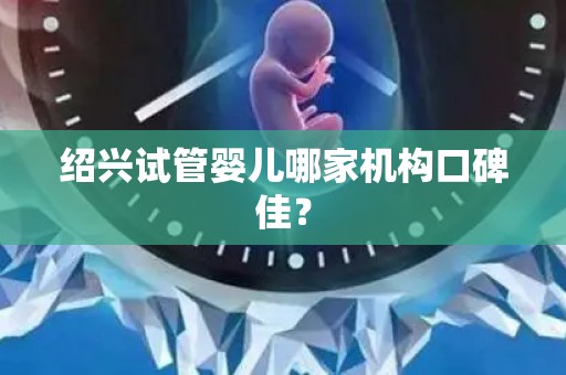 绍兴试管婴儿哪家机构口碑佳？