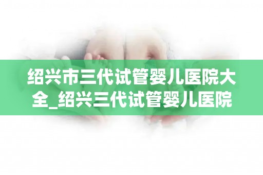 绍兴市三代试管婴儿医院大全_绍兴三代试管婴儿医院盘点：孕育希望之地