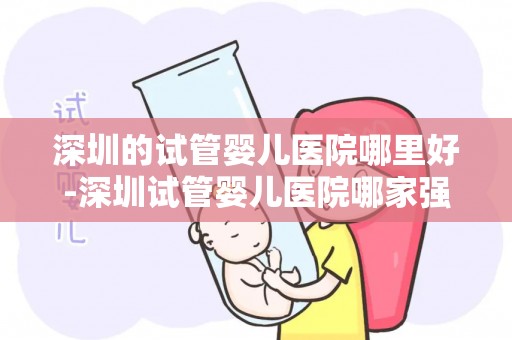 深圳的试管婴儿医院哪里好-深圳试管婴儿医院哪家强？权威推荐