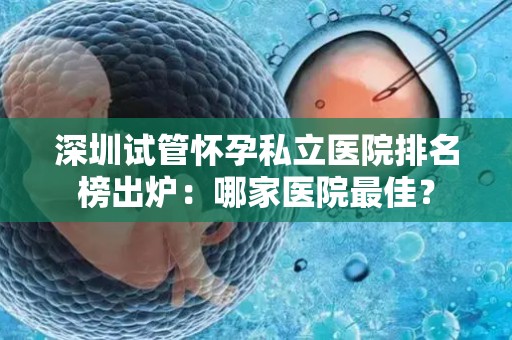 深圳试管怀孕私立医院排名榜出炉：哪家医院最佳？