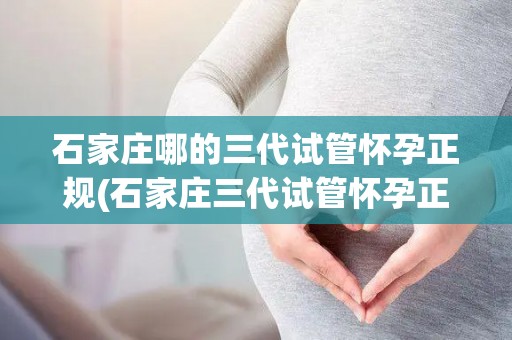 石家庄哪的三代试管怀孕正规(石家庄三代试管怀孕正规医院哪家好？)